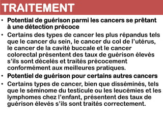 TRAITEMENT
• Potential de guérison parmi les cancers se prêtant
à une détection précoce
• Certains des types de cancer les plus répandus tels
que le cancer du sein, le cancer du col de l’utérus,
le cancer de la cavité buccale et le cancer
colorectal présentent des taux de guérison élevés
s’ils sont décelés et traités précocement
conformément aux meilleures pratiques.
• Potentiel de guérison pour certains autres cancers
• Certains types de cancer, bien que disséminés, tels
que le séminome du testicule ou les leucémies et les
lymphomes chez l’enfant, présentent des taux de
guérison élevés s’ils sont traités correctement.
 