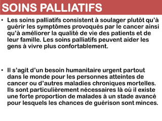 SOINS PALLIATIFS
• Les soins palliatifs consistent à soulager plutôt qu’à
guérir les symptômes provoqués par le cancer ainsi
qu’à améliorer la qualité de vie des patients et de
leur famille. Les soins palliatifs peuvent aider les
gens à vivre plus confortablement.
• Il s’agit d’un besoin humanitaire urgent partout
dans le monde pour les personnes atteintes de
cancer ou d’autres maladies chroniques mortelles.
Ils sont particulièrement nécessaires là où il existe
une forte proportion de malades à un stade avancé
pour lesquels les chances de guérison sont minces.
 