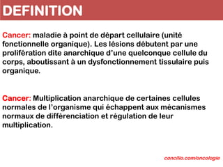 DEFINITION
Cancer: Multiplication anarchique de certaines cellules
normales de l’organisme qui échappent aux mécanismes
normaux de différenciation et régulation de leur
multiplication.
Cancer: maladie à point de départ cellulaire (unité
fonctionnelle organique). Les lésions débutent par une
prolifération dite anarchique d’une quelconque cellule du
corps, aboutissant à un dysfonctionnement tissulaire puis
organique.
concilio.com/oncologie
 
