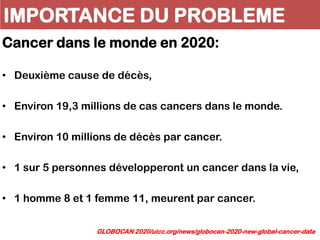IMPORTANCE DU PROBLEME
Cancer dans le monde en 2020:
• Deuxième cause de décès,
• Environ 19,3 millions de cas cancers dans le monde.
• Environ 10 millions de décès par cancer.
• 1 sur 5 personnes développeront un cancer dans la vie,
• 1 homme 8 et 1 femme 11, meurent par cancer.
GLOBOCAN 2020/uicc.org/news/globocan-2020-new-global-cancer-data
 