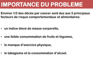 IMPORTANCE DU PROBLEME
Environ 1/3 des décès par cancer sont dus aux 5 principaux
facteurs de risque comportementaux et alimentaires:
• un indice élevé de masse corporelle,
• une faible consommation de fruits et légumes,
• le manque d’exercice physique,
• le tabagisme et la consommation d’alcool.
 