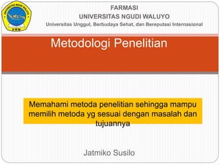 Metodologi Penelitian
Jatmiko Susilo
FARMASI
UNIVERSITAS NGUDI WALUYO
Universitas Unggul, Berbudaya Sehat, dan Bereputasi Internasional
Memahami metoda penelitian sehingga mampu
memilih metoda yg sesuai dengan masalah dan
tujuannya
 