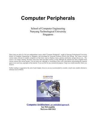 Computer Peripherals
School of Computer Engineering
Nanyang Technological University
Singapore
These notes are part of a 3rd year undergraduate course called "Computer Peripherals", taught at Nanyang Technological University
School of Computer Engineering in Singapore, and developed by Associate Professor Kwoh Chee Keong. The course covered
various topics relevant to modern computers (at that time), such as displays, buses, printers, keyboards, storage devices etc... The
course is no longer running, but these notes have been provided courtesy of him although the material has been compiled from
various sources and various people. I do not claim any copyright or ownership of this work; third parties downloading the material
agree to not assert any copyright on the material. If you use this for any commercial purpose, I hope you would remember where you
found it.
Further reading is suggested at the end of each chapter, however you are recommended to consider a much more modern alternative
reference text as follows:
Computer Architecture: an embedded approach
Ian McLoughlin
McGraw-Hill 2011
 