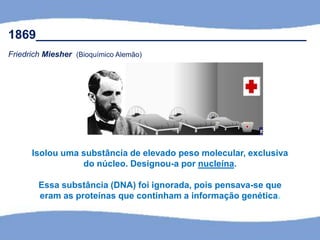 1869_______________________________________
Friedrich Miesher (Bioquímico Alemão)
Isolou uma substância de elevado peso molecular, exclusiva
do núcleo. Designou-a por nucleína.
Essa substância (DNA) foi ignorada, pois pensava-se que
eram as proteínas que continham a informação genética.
 