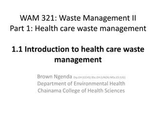 WAM 321: Waste Management II
Part 1: Health care waste management
1.1 Introduction to health care waste
management
Brown Ngenda Dip.EH (CCHS) BSc.EH (UNZA) MSc.ES (UG)
Department of Environmental Health
Chainama College of Health Sciences
 