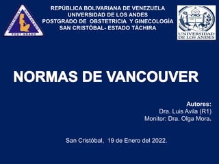 REPÚBLICA BOLIVARIANA DE VENEZUELA
UNIVERSIDAD DE LOS ANDES
POSTGRADO DE OBSTETRICIA Y GINECOLOGÍA
SAN CRISTÓBAL- ESTADO TÁCHIRA
Autores:
Dra. Luis Avila (R1)
Monitor: Dra. Olga Mora.
San Cristóbal, 19 de Enero del 2022.
 