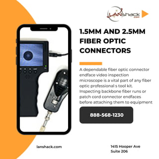 1.5MM AND 2.5MM
FIBER OPTIC
CONNECTORS
A dependable fiber optic connector
endface video inspection
microscope is a vital part of any fiber
optic professional s tool kit.
Inspecting backbone fiber runs or
patch cord connector endfaces
before attaching them to equipment
888-568-1230
lanshack.com 1415 Hooper Ave
Suite 206
 