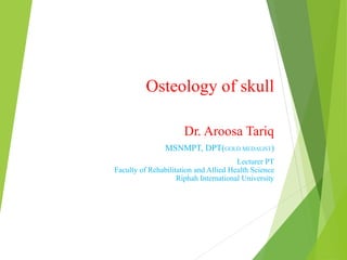 Osteology of skull
Dr. Aroosa Tariq
MSNMPT, DPT(GOLD MEDALIST)
Lecturer PT
Faculty of Rehabilitation and Allied Health Science
Riphah International University
 