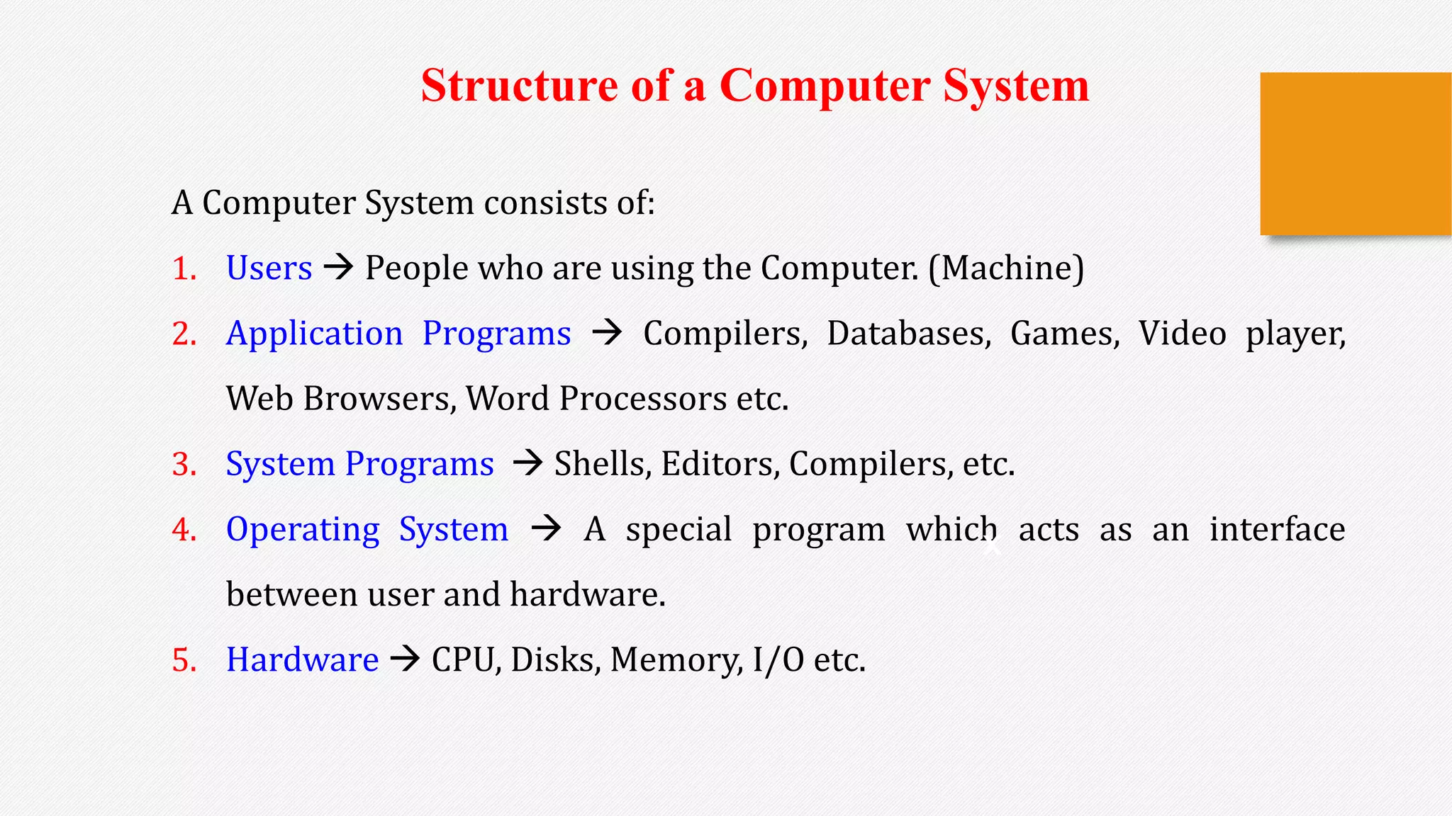 A Computer System consists of:
1. Users  People who are using the Computer. (Machine)
2. Application Programs  Compilers, Databases, Games, Video player,
Web Browsers, Word Processors etc.
3. System Programs  Shells, Editors, Compilers, etc.
4. Operating System  A special program which acts as an interface
between user and hardware.
5. Hardware  CPU, Disks, Memory, I/O etc.
x
Structure of a Computer System
 