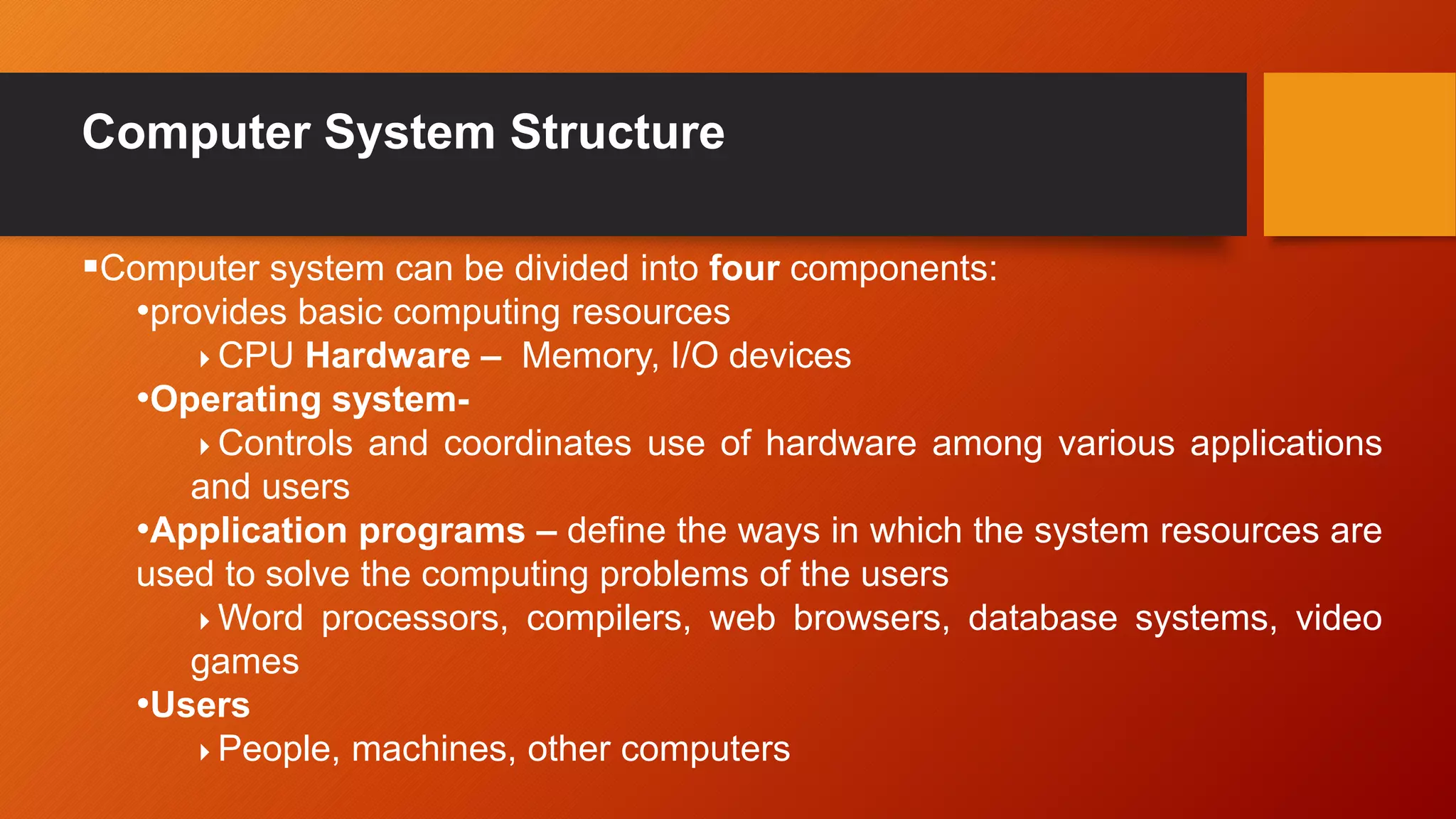 Computer System Structure
Computer system can be divided into four components:
•provides basic computing resources
CPU Hardware – Memory, I/O devices
•Operating system-
Controls and coordinates use of hardware among various applications
and users
•Application programs – define the ways in which the system resources are
used to solve the computing problems of the users
Word processors, compilers, web browsers, database systems, video
games
•Users
People, machines, other computers
 
