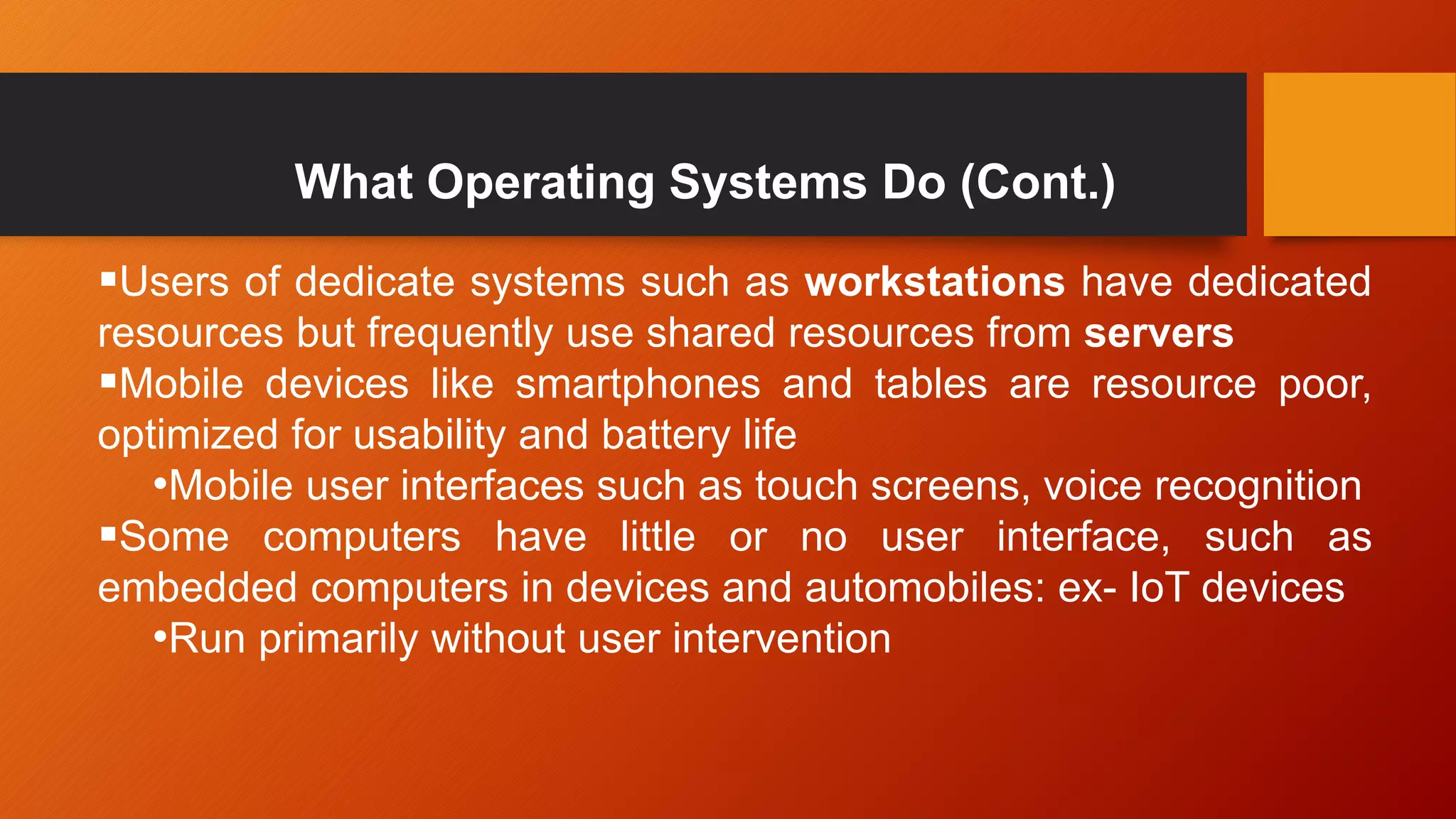 What Operating Systems Do (Cont.)
Users of dedicate systems such as workstations have dedicated
resources but frequently use shared resources from servers
Mobile devices like smartphones and tables are resource poor,
optimized for usability and battery life
•Mobile user interfaces such as touch screens, voice recognition
Some computers have little or no user interface, such as
embedded computers in devices and automobiles: ex- IoT devices
•Run primarily without user intervention
 