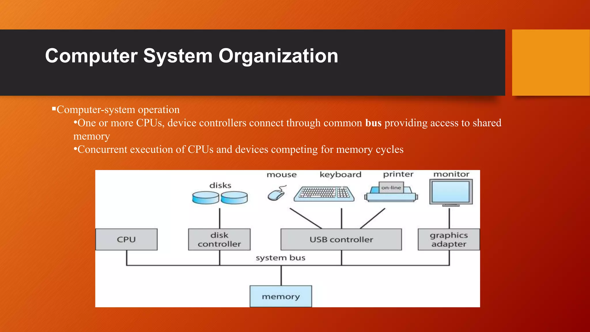 Computer System Organization
Computer-system operation
•One or more CPUs, device controllers connect through common bus providing access to shared
memory
•Concurrent execution of CPUs and devices competing for memory cycles
 
