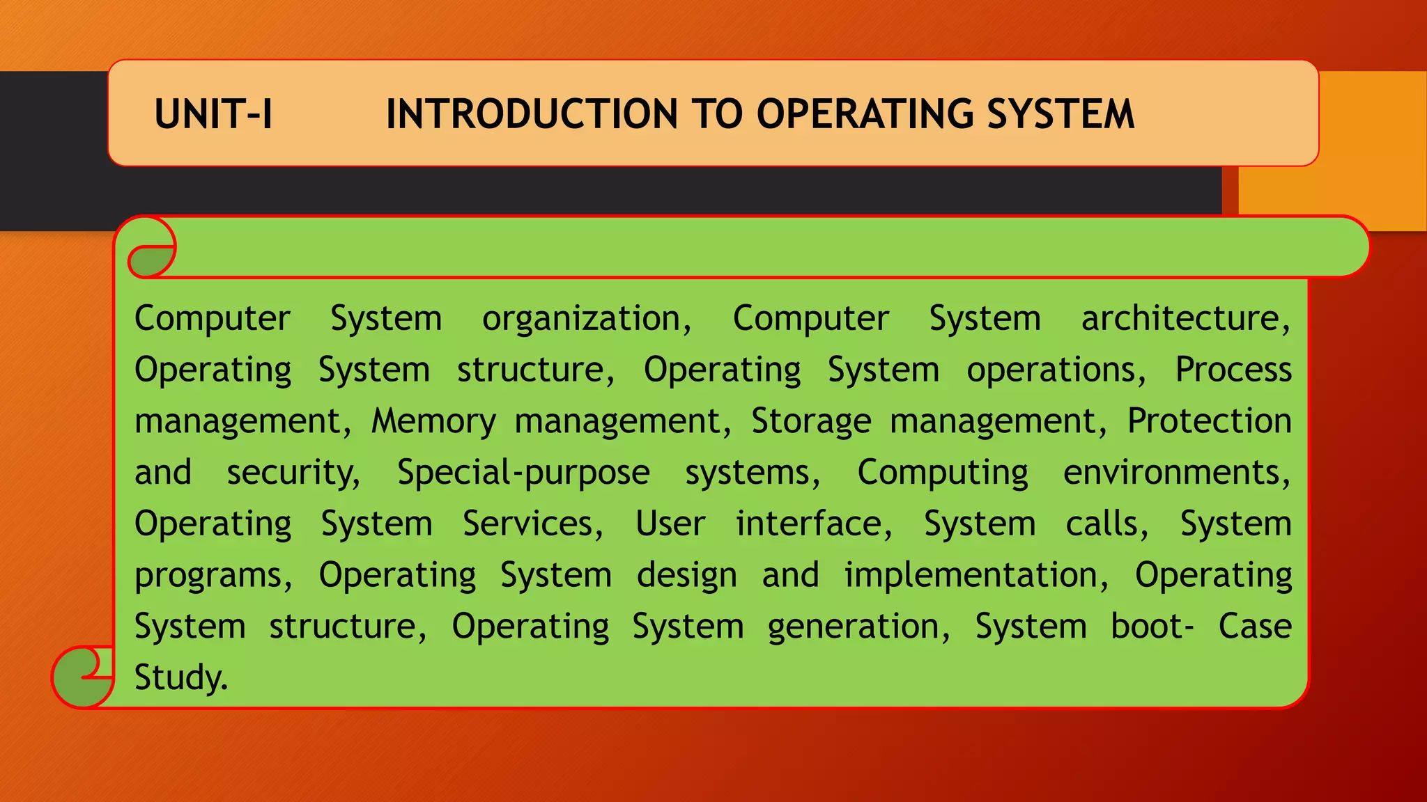 UNIT–I INTRODUCTION TO OPERATING SYSTEM
Computer System organization, Computer System architecture,
Operating System structure, Operating System operations, Process
management, Memory management, Storage management, Protection
and security, Special-purpose systems, Computing environments,
Operating System Services, User interface, System calls, System
programs, Operating System design and implementation, Operating
System structure, Operating System generation, System boot- Case
Study.
 