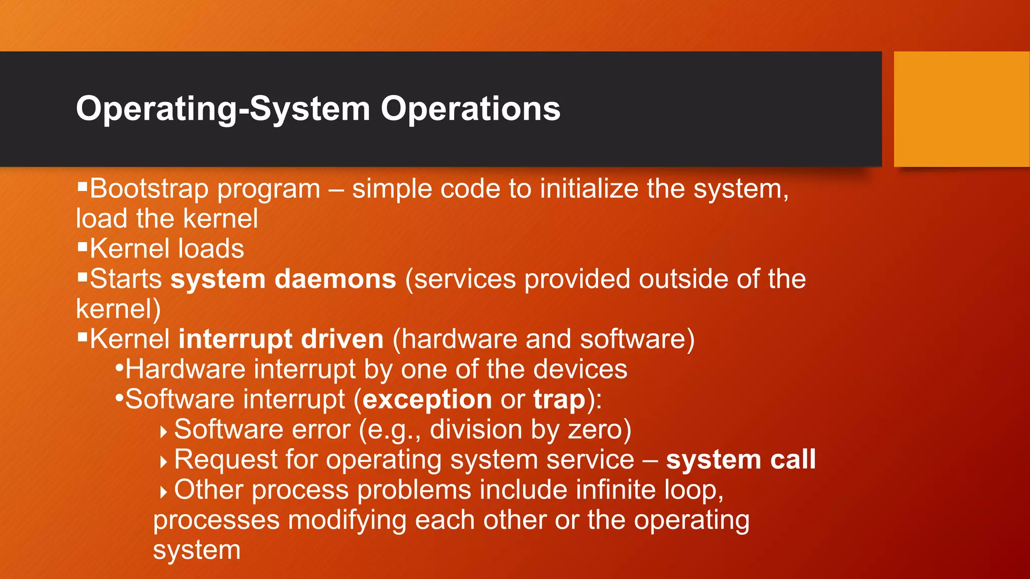 Operating-System Operations
Bootstrap program – simple code to initialize the system,
load the kernel
Kernel loads
Starts system daemons (services provided outside of the
kernel)
Kernel interrupt driven (hardware and software)
•Hardware interrupt by one of the devices
•Software interrupt (exception or trap):
Software error (e.g., division by zero)
Request for operating system service – system call
Other process problems include infinite loop,
processes modifying each other or the operating
system
 