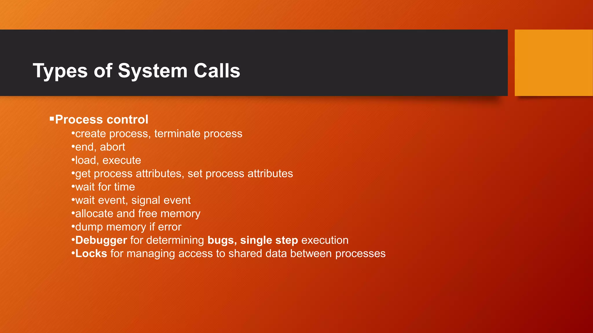 Types of System Calls
Process control
•create process, terminate process
•end, abort
•load, execute
•get process attributes, set process attributes
•wait for time
•wait event, signal event
•allocate and free memory
•dump memory if error
•Debugger for determining bugs, single step execution
•Locks for managing access to shared data between processes
 