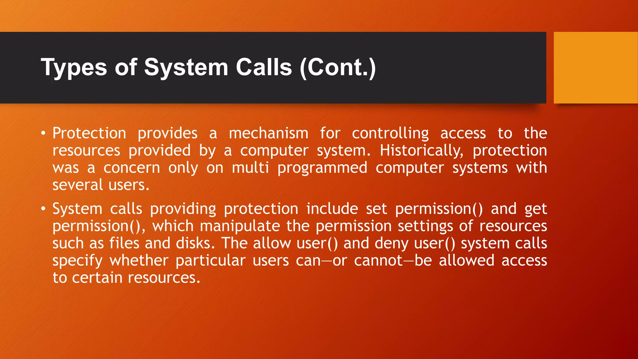 Types of System Calls (Cont.)
• Protection provides a mechanism for controlling access to the
resources provided by a computer system. Historically, protection
was a concern only on multi programmed computer systems with
several users.
• System calls providing protection include set permission() and get
permission(), which manipulate the permission settings of resources
such as files and disks. The allow user() and deny user() system calls
specify whether particular users can—or cannot—be allowed access
to certain resources.
 
