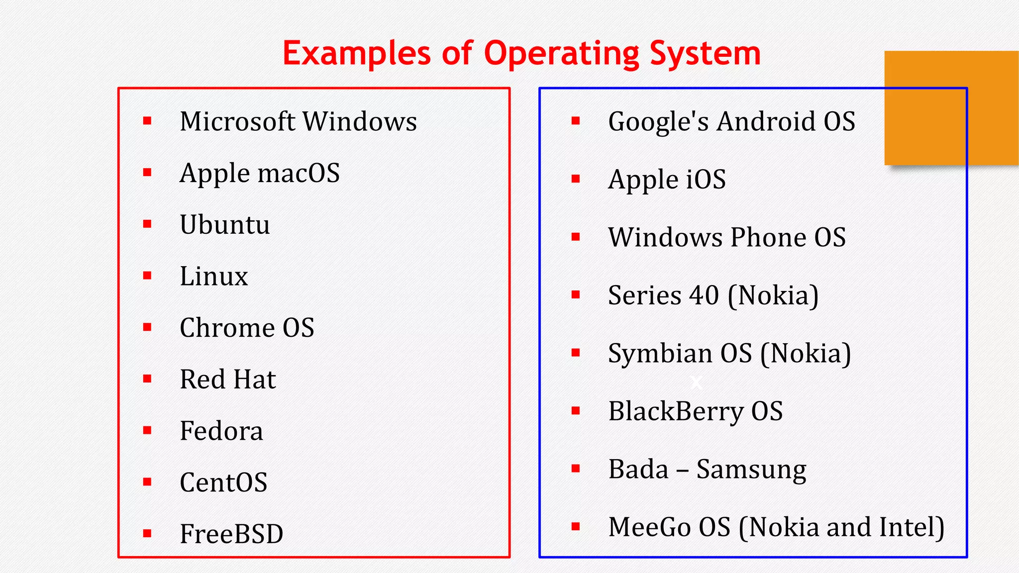  Microsoft Windows
 Apple macOS
 Ubuntu
 Linux
 Chrome OS
 Red Hat
 Fedora
 CentOS
 FreeBSD
x
Examples of Operating System
 Google's Android OS
 Apple iOS
 Windows Phone OS
 Series 40 (Nokia)
 Symbian OS (Nokia)
 BlackBerry OS
 Bada – Samsung
 MeeGo OS (Nokia and Intel)
 