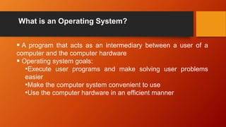 What is an Operating System?
 A program that acts as an intermediary between a user of a
computer and the computer hardware
 Operating system goals:
•Execute user programs and make solving user problems
easier
•Make the computer system convenient to use
•Use the computer hardware in an efficient manner
 