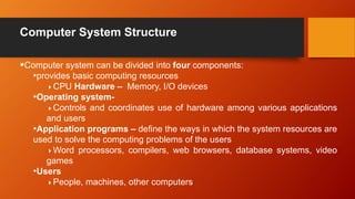 Computer System Structure
Computer system can be divided into four components:
•provides basic computing resources
CPU Hardware – Memory, I/O devices
•Operating system-
Controls and coordinates use of hardware among various applications
and users
•Application programs – define the ways in which the system resources are
used to solve the computing problems of the users
Word processors, compilers, web browsers, database systems, video
games
•Users
People, machines, other computers
 