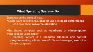 What Operating Systems Do
Depends on the point of view:
Users want convenience, ease of use and good performance
•Don’t care about resource utilization
But shared computer such as mainframe or minicomputer
must keep all users happy
•Operating system is a resource allocator and control
program making efficient use of HW and managing execution
of user programs
 