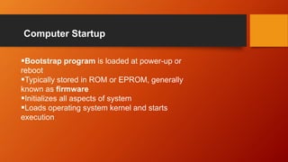 Computer Startup
Bootstrap program is loaded at power-up or
reboot
Typically stored in ROM or EPROM, generally
known as firmware
Initializes all aspects of system
Loads operating system kernel and starts
execution
 