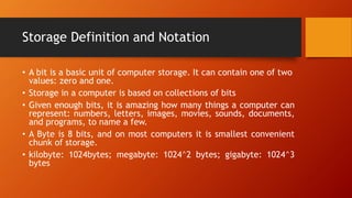 Storage Definition and Notation
• A bit is a basic unit of computer storage. It can contain one of two
values: zero and one.
• Storage in a computer is based on collections of bits
• Given enough bits, it is amazing how many things a computer can
represent: numbers, letters, images, movies, sounds, documents,
and programs, to name a few.
• A Byte is 8 bits, and on most computers it is smallest convenient
chunk of storage.
• kilobyte: 1024bytes; megabyte: 1024^2 bytes; gigabyte: 1024^3
bytes
 