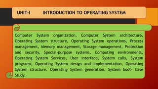 UNIT–I INTRODUCTION TO OPERATING SYSTEM
Computer System organization, Computer System architecture,
Operating System structure, Operating System operations, Process
management, Memory management, Storage management, Protection
and security, Special-purpose systems, Computing environments,
Operating System Services, User interface, System calls, System
programs, Operating System design and implementation, Operating
System structure, Operating System generation, System boot- Case
Study.
 