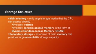 Storage Structure
Main memory – only large storage media that the CPU
can access directly
•Typically, volatile
•Typically, random-access memory in the form of
Dynamic Random-access Memory (DRAM)
Secondary storage – extension of main memory that
provides large nonvolatile storage capacity
 