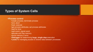 Types of System Calls
Process control
•create process, terminate process
•end, abort
•load, execute
•get process attributes, set process attributes
•wait for time
•wait event, signal event
•allocate and free memory
•dump memory if error
•Debugger for determining bugs, single step execution
•Locks for managing access to shared data between processes
 