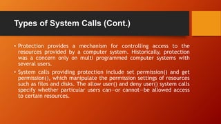 Types of System Calls (Cont.)
• Protection provides a mechanism for controlling access to the
resources provided by a computer system. Historically, protection
was a concern only on multi programmed computer systems with
several users.
• System calls providing protection include set permission() and get
permission(), which manipulate the permission settings of resources
such as files and disks. The allow user() and deny user() system calls
specify whether particular users can—or cannot—be allowed access
to certain resources.
 