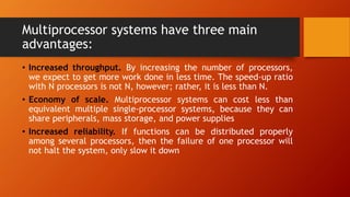 Multiprocessor systems have three main
advantages:
• Increased throughput. By increasing the number of processors,
we expect to get more work done in less time. The speed-up ratio
with N processors is not N, however; rather, it is less than N.
• Economy of scale. Multiprocessor systems can cost less than
equivalent multiple single-processor systems, because they can
share peripherals, mass storage, and power supplies
• Increased reliability. If functions can be distributed properly
among several processors, then the failure of one processor will
not halt the system, only slow it down
 