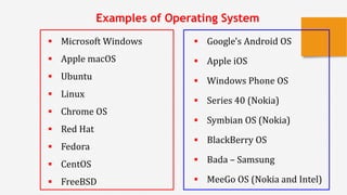  Microsoft Windows
 Apple macOS
 Ubuntu
 Linux
 Chrome OS
 Red Hat
 Fedora
 CentOS
 FreeBSD
x
Examples of Operating System
 Google's Android OS
 Apple iOS
 Windows Phone OS
 Series 40 (Nokia)
 Symbian OS (Nokia)
 BlackBerry OS
 Bada – Samsung
 MeeGo OS (Nokia and Intel)
 