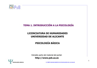 PSICOLOGÍA BÁSICA © 2007 DEPARTAMENTO DE PSICOLOGÍA DE LA SALUD
1
TEMA 1. INTRODUCCIÓN A LA PSICOLOGÍA
LICENCIATURA DE HUMANIDADES
UNIVERSIDAD DE ALICANTE
PSICOLOGÍA BÁSICA
Extraído parte del material del portal:
http://www.psb.ua.es
 