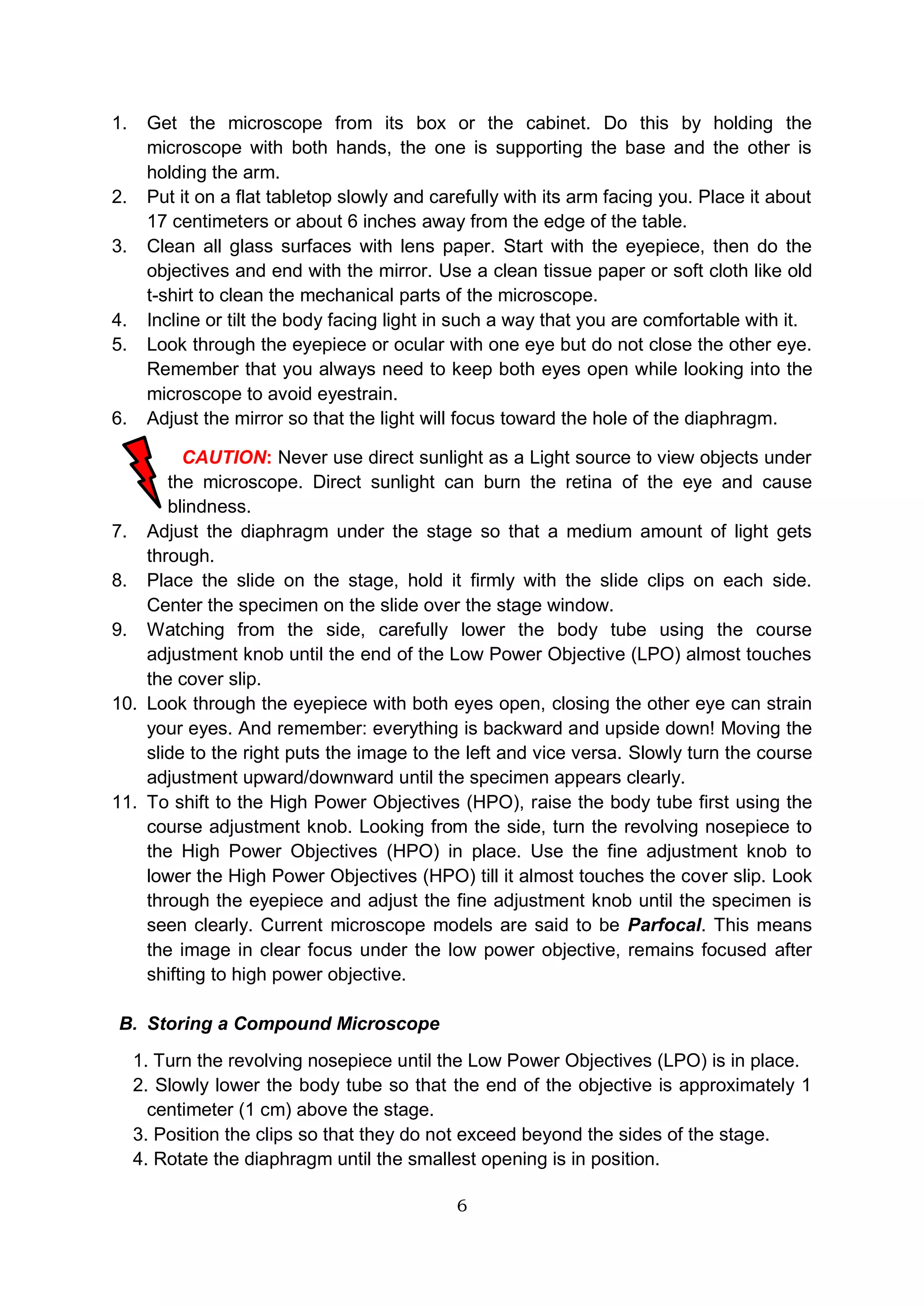 6
1. Get the microscope from its box or the cabinet. Do this by holding the
microscope with both hands, the one is supporting the base and the other is
holding the arm.
2. Put it on a flat tabletop slowly and carefully with its arm facing you. Place it about
17 centimeters or about 6 inches away from the edge of the table.
3. Clean all glass surfaces with lens paper. Start with the eyepiece, then do the
objectives and end with the mirror. Use a clean tissue paper or soft cloth like old
t-shirt to clean the mechanical parts of the microscope.
4. Incline or tilt the body facing light in such a way that you are comfortable with it.
5. Look through the eyepiece or ocular with one eye but do not close the other eye.
Remember that you always need to keep both eyes open while looking into the
microscope to avoid eyestrain.
6. Adjust the mirror so that the light will focus toward the hole of the diaphragm.
CAUTION: Never use direct sunlight as a Light source to view objects under
the microscope. Direct sunlight can burn the retina of the eye and cause
blindness.
7. Adjust the diaphragm under the stage so that a medium amount of light gets
through.
8. Place the slide on the stage, hold it firmly with the slide clips on each side.
Center the specimen on the slide over the stage window.
9. Watching from the side, carefully lower the body tube using the course
adjustment knob until the end of the Low Power Objective (LPO) almost touches
the cover slip.
10. Look through the eyepiece with both eyes open, closing the other eye can strain
your eyes. And remember: everything is backward and upside down! Moving the
slide to the right puts the image to the left and vice versa. Slowly turn the course
adjustment upward/downward until the specimen appears clearly.
11. To shift to the High Power Objectives (HPO), raise the body tube first using the
course adjustment knob. Looking from the side, turn the revolving nosepiece to
the High Power Objectives (HPO) in place. Use the fine adjustment knob to
lower the High Power Objectives (HPO) till it almost touches the cover slip. Look
through the eyepiece and adjust the fine adjustment knob until the specimen is
seen clearly. Current microscope models are said to be Parfocal. This means
the image in clear focus under the low power objective, remains focused after
shifting to high power objective.
B. Storing a Compound Microscope
1. Turn the revolving nosepiece until the Low Power Objectives (LPO) is in place.
2. Slowly lower the body tube so that the end of the objective is approximately 1
centimeter (1 cm) above the stage.
3. Position the clips so that they do not exceed beyond the sides of the stage.
4. Rotate the diaphragm until the smallest opening is in position.
 