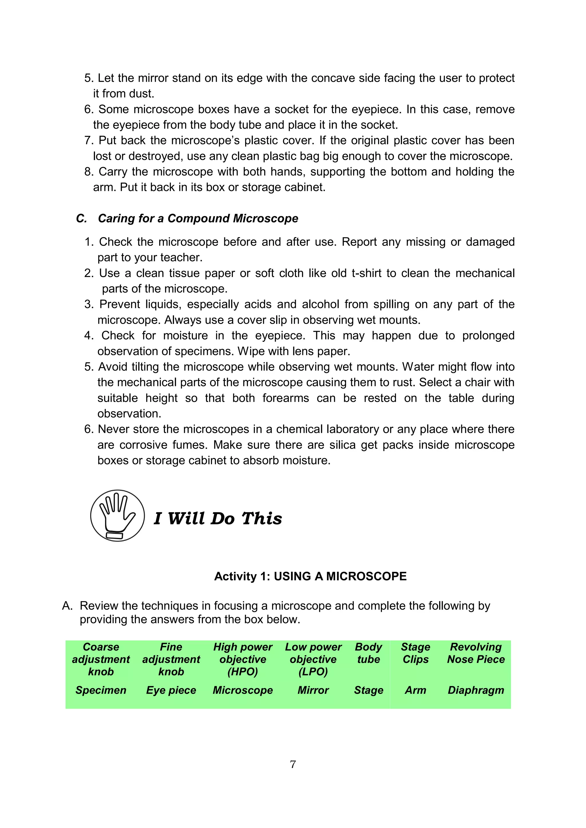 7
5. Let the mirror stand on its edge with the concave side facing the user to protect
it from dust.
6. Some microscope boxes have a socket for the eyepiece. In this case, remove
the eyepiece from the body tube and place it in the socket.
7. Put back the microscope’s plastic cover. If the original plastic cover has been
lost or destroyed, use any clean plastic bag big enough to cover the microscope.
8. Carry the microscope with both hands, supporting the bottom and holding the
arm. Put it back in its box or storage cabinet.
C. Caring for a Compound Microscope
1. Check the microscope before and after use. Report any missing or damaged
part to your teacher.
2. Use a clean tissue paper or soft cloth like old t-shirt to clean the mechanical
parts of the microscope.
3. Prevent liquids, especially acids and alcohol from spilling on any part of the
microscope. Always use a cover slip in observing wet mounts.
4. Check for moisture in the eyepiece. This may happen due to prolonged
observation of specimens. Wipe with lens paper.
5. Avoid tilting the microscope while observing wet mounts. Water might flow into
the mechanical parts of the microscope causing them to rust. Select a chair with
suitable height so that both forearms can be rested on the table during
observation.
6. Never store the microscopes in a chemical laboratory or any place where there
are corrosive fumes. Make sure there are silica get packs inside microscope
boxes or storage cabinet to absorb moisture.
Activity 1: USING A MICROSCOPE
A. Review the techniques in focusing a microscope and complete the following by
providing the answers from the box below.
Coarse
adjustment
knob
Fine
adjustment
knob
High power
objective
(HPO)
Low power
objective
(LPO)
Body
tube
Stage
Clips
Revolving
Nose Piece
Specimen Eye piece Microscope Mirror Stage Arm Diaphragm
I Will Do This
 