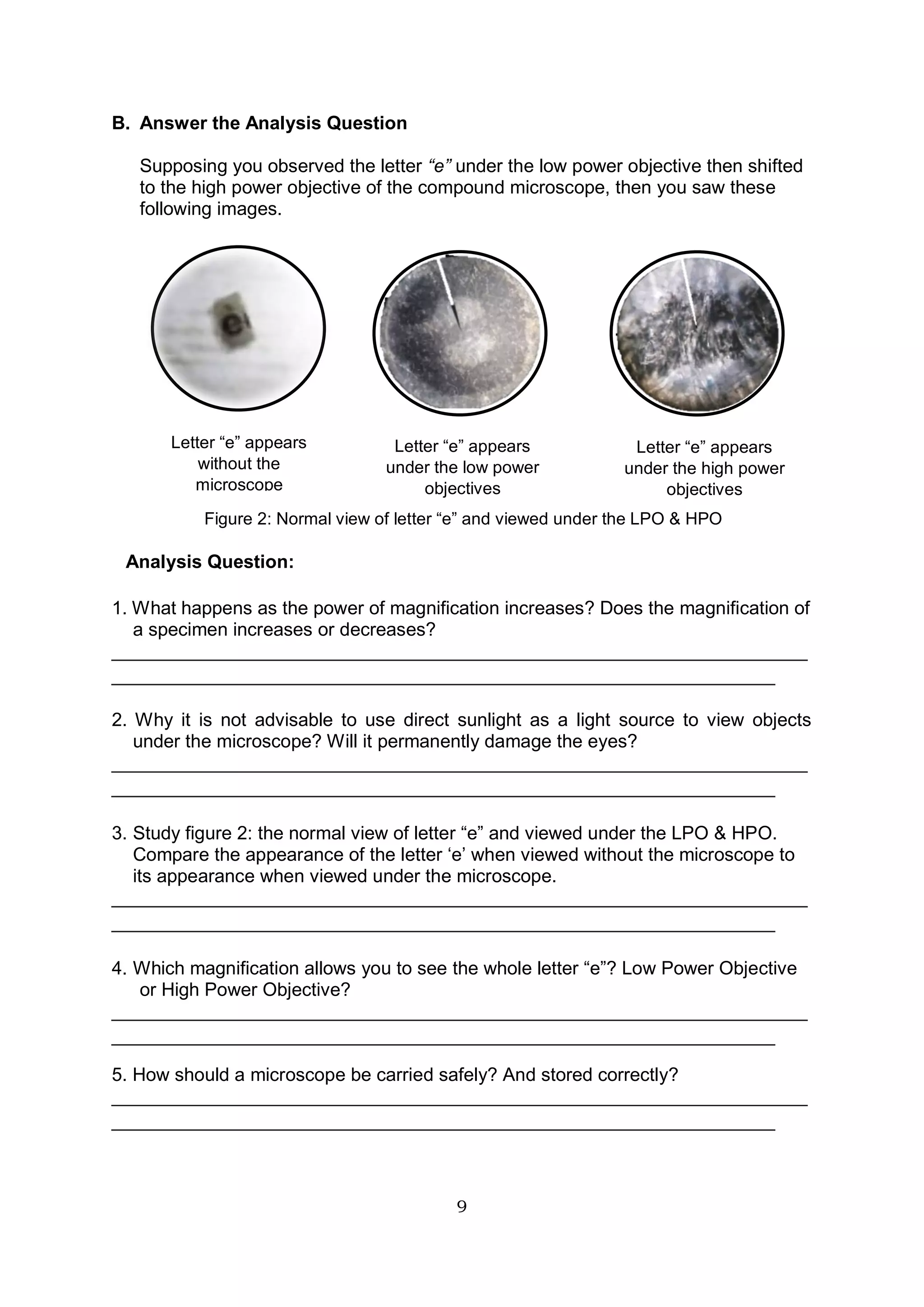 9
B. Answer the Analysis Question
Supposing you observed the letter “e” under the low power objective then shifted
to the high power objective of the compound microscope, then you saw these
following images.
Analysis Question:
1. What happens as the power of magnification increases? Does the magnification of
a specimen increases or decreases?
________________________________________________________________
_____________________________________________________________
2. Why it is not advisable to use direct sunlight as a light source to view objects
under the microscope? Will it permanently damage the eyes?
________________________________________________________________
_____________________________________________________________
3. Study figure 2: the normal view of letter “e” and viewed under the LPO & HPO.
Compare the appearance of the letter ‘e’ when viewed without the microscope to
its appearance when viewed under the microscope.
________________________________________________________________
_____________________________________________________________
4. Which magnification allows you to see the whole letter “e”? Low Power Objective
or High Power Objective?
________________________________________________________________
_____________________________________________________________
5. How should a microscope be carried safely? And stored correctly?
________________________________________________________________
_____________________________________________________________
Letter “e” appears
without the
microscope
Letter “e” appears
under the low power
objectives
Letter “e” appears
under the high power
objectives
Figure 2: Normal view of letter “e” and viewed under the LPO & HPO
 
