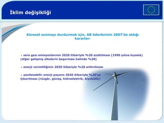 İklim değişikliği
Küresel ısınmayı durdurmak için, AB liderlerinin 2007’de aldığı
kararlar:
4 sera gazı emisyonlarının 2020 itibariyle %20 azaltılması (1990 yılına kıyasla)
(diğer gelişmiş ülkelerin başarması halinde %30)
4 enerji verimliliğinin 2020 itibariyle %20 arttırılması
4 yenilenebilir enerji payının 2020 itibariyle %20’ye
Çıkarılması (rüzgâr, güneş, hidroelektrik, biyokütle)
 