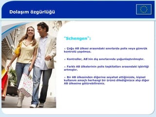 Dolaşım özgürlüğü
“Schengen”:
4 Çoğu AB ülkesi arasındaki sınırlarda polis veya gümrük
kontrolü yapılmaz.
4 Kontroller, AB’nin dış sınırlarında yoğunlaştırılmıştır.
4 Farklı AB ülkelerinin polis teşkilatları arasındaki işbirliği
artmıştır.
4 Bir AB ülkesinden diğerine seyahat ettiğinizde, kişisel
kullanım amaçlı herhangi bir ürünü dilediğinizce alıp diğer
AB ülkesine götürebilirsiniz.
©
Corbis
 