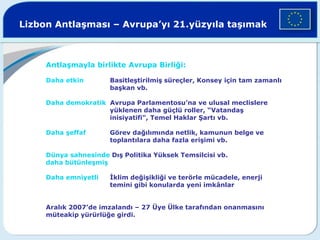 Lizbon Antlaşması – Avrupa’yı 21.yüzyıla taşımak
Antlaşmayla birlikte Avrupa Birliği:
Daha etkin Basitleştirilmiş süreçler, Konsey için tam zamanlı
başkan vb.
Daha demokratik Avrupa Parlamentosu’na ve ulusal meclislere
yüklenen daha güçlü roller, “Vatandaş
inisiyatifi", Temel Haklar Şartı vb.
Daha şeffaf Görev dağılımında netlik, kamunun belge ve
toplantılara daha fazla erişimi vb.
Dünya sahnesinde Dış Politika Yüksek Temsilcisi vb.
daha bütünleşmiş
Daha emniyetli İklim değişikliği ve terörle mücadele, enerji
temini gibi konularda yeni imkânlar
Aralık 2007’de imzalandı – 27 Üye Ülke tarafından onanmasını
müteakip yürürlüğe girdi.
 