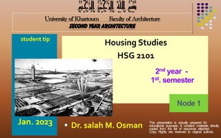 University of Khartoum Faculty of Architecture
second year architecture
student tip
Jan. 2023
Housing Studies
HSG 2101
 Dr. salah M. Osman
2nd year -
1st. semester
‫الرحيم‬ ‫الرمحن‬ ‫اهلل‬ ‫بسم‬
Node 1
This presentation is actually prepared for
educational purposes. It contains materials directly
copied from the list of resources attached .
Copy Rights are reserved to original authors.
 