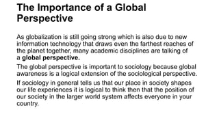 The Importance of a Global
Perspective
As globalization is still going strong which is also due to new
information technology that draws even the farthest reaches of
the planet together, many academic disciplines are talking of
a global perspective.
The global perspective is important to sociology because global
awareness is a logical extension of the sociological perspective.
If sociology in general tells us that our place in society shapes
our life experiences it is logical to think then that the position of
our society in the larger world system affects everyone in your
country.
 