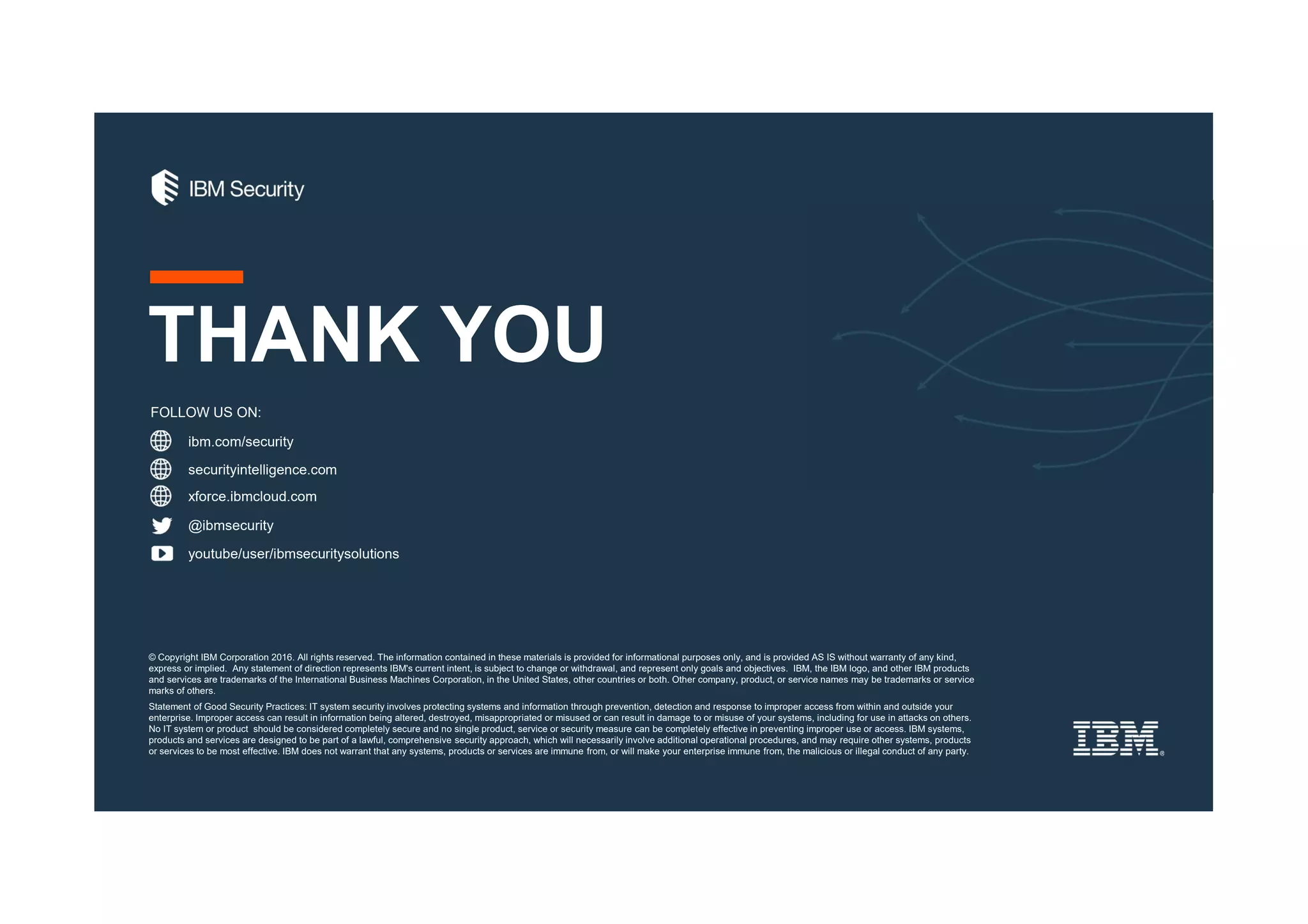 ibm.com/security
securityintelligence.com
xforce.ibmcloud.com
@ibmsecurity
youtube/user/ibmsecuritysolutions
© Copyright IBM Corporation 2016. All rights reserved. The information contained in these materials is provided for informational purposes only, and is provided AS IS without warranty of any kind,
express or implied. Any statement of direction represents IBM's current intent, is subject to change or withdrawal, and represent only goals and objectives. IBM, the IBM logo, and other IBM products
and services are trademarks of the International Business Machines Corporation, in the United States, other countries or both. Other company, product, or service names may be trademarks or service
marks of others.
Statement of Good Security Practices: IT system security involves protecting systems and information through prevention, detection and response to improper access from within and outside your
enterprise. Improper access can result in information being altered, destroyed, misappropriated or misused or can result in damage to or misuse of your systems, including for use in attacks on others.
No IT system or product should be considered completely secure and no single product, service or security measure can be completely effective in preventing improper use or access. IBM systems,
products and services are designed to be part of a lawful, comprehensive security approach, which will necessarily involve additional operational procedures, and may require other systems, products
or services to be most effective. IBM does not warrant that any systems, products or services are immune from, or will make your enterprise immune from, the malicious or illegal conduct of any party.
FOLLOW US ON:
THANK YOU
 