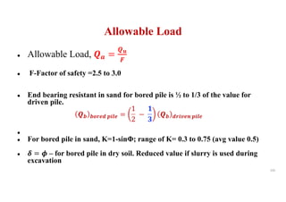 Allowable Load
● Allowable Load, !" =
!$
%
● F-Factor of safety =2.5 to 3.0
● End bearing resistant in sand for bored pile is ½ to 1/3 of the value for
driven pile.
!& &'()* +,-) =
1
2
−
1
2
!& *(,3)4 +,-)
●
● For bored pile in sand, K=1-sinΦ; range of K= 0.3 to 0.75 (avg value 0.5)
● 5 = 6 – for bored pile in dry soil. Reduced value if slurry is used during
excavation
105
 