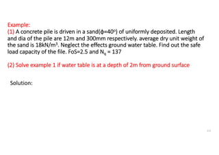 Example:
(1) A concrete pile is driven in a sand(ϕ=40o) of uniformly deposited. Length
and dia of the pile are 12m and 300mm respectively. average dry unit weight of
the sand is 18kN/m3. Neglect the effects ground water table. Find out the safe
load capacity of the file. FoS=2.5 and Nq = 137
(2) Solve example 1 if water table is at a depth of 2m from ground surface
Solution:
112
 