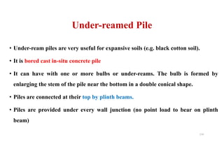• Under-ream piles are very useful for expansive soils (e.g. black cotton soil).
• It is bored cast in-situ concrete pile
• It can have with one or more bulbs or under-reams. The bulb is formed by
enlarging the stem of the pile near the bottom in a double conical shape.
• Piles are connected at their top by plinth beams.
• Piles are provided under every wall junction (no point load to bear on plinth
beam)
Under-reamed Pile
114
 