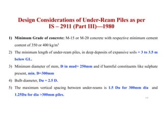 Design Considerations of Under-Ream Piles as per
IS – 2911 (Part III)—1980
1) Minimum Grade of concrete: M-15 or M-20 concrete with respective minimum cement
content of 350 or 400 kg/m3
2) The minimum length of under-ream piles, in deep deposits of expansive soils = 3 to 3.5 m
below GL.
3) Minimum diameter of stem, D in mud= 250mm and if harmful constituents like sulphate
present, min. D=300mm
4) Bulb diameter, Du = 2.5 D.
5) The maximum vertical spacing between under-reams is 1.5 Du for 300mm dia and
1.25Du for dia >300mm piles.
118
 