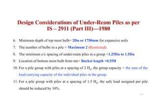 6. Minimum depth of top most bulb= 2Du or 1750mm for expansive soils
7. The number of bulbs in a pile = Maximum 2 (Restricted).
8. The minimum c/c spacing of under-ream piles in a group =1.25Du to 1.5Du
9. Location of bottom most bulb from toe= Bucket length +0.55D
10. For a pile group with piles at a spacing of 2 Du, the group capacity = the sum of the
load-carrying capacity of the individual piles in the group.
11. For a pile group with piles at a spacing of 1.5 Du, the safe load assigned per pile
should be reduced by 10%.
Design Considerations of Under-Ream Piles as per
IS – 2911 (Part III)—1980
119
 