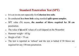 ● It is an in-situ test especially for Cohesion less soils.
● Its conducted in a bore hole using standard split spoon sampler.
● SPT value (N) means, the number of blows required for 30 cm
penetration.
● The value of ф and C values of a soil depend on the N-number
● Hammer weight = 65 kg
● Height of fall = 75 cm
● The test is reported as ‘refusal’ and the test is halted if 50 blows are
required for any 150 mm penetration.
Standard Penetration Test (SPT)
124
 