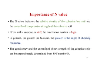 Importance of N value
• The N value indicates the relative density of the cohesion less soil and
the unconfined compressive strength of the cohesive soil.
• If the soil is compact or stiff, the penetration number is high.
• In general, the greater the N-value, the greater is the angle of shearing
resistance.
• The consistency and the unconfined shear strength of the cohesive soils
can be approximately determined from SPT number N.
126
 