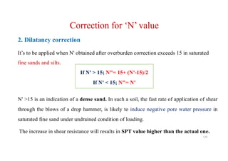 2. Dilatancy correction
It’s to be applied when N' obtained after overburden correction exceeds 15 in saturated
fine sands and silts.
N' >15 is an indication of a dense sand. In such a soil, the fast rate of application of shear
through the blows of a drop hammer, is likely to induce negative pore water pressure in
saturated fine sand under undrained condition of loading.
The increase in shear resistance will results in SPT value higher than the actual one.
Correction for ‘N’ value
If N' > 15; N"= 15+ (N'-15)/2
If N' < 15; N"= N'
128
 